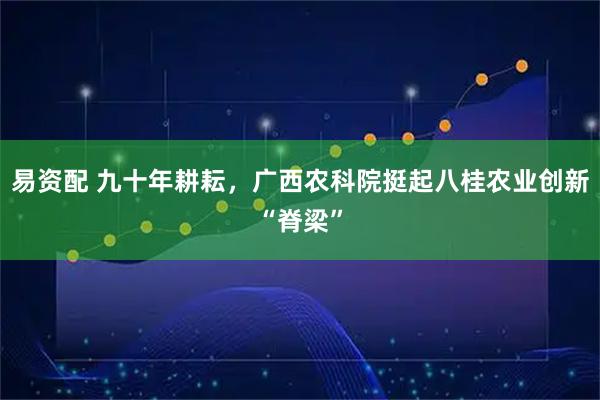 易资配 九十年耕耘，广西农科院挺起八桂农业创新“脊梁”
