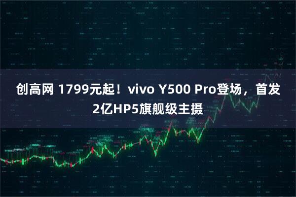 创高网 1799元起！vivo Y500 Pro登场，首发2亿HP5旗舰级主摄
