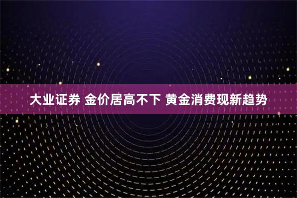 大业证券 金价居高不下 黄金消费现新趋势