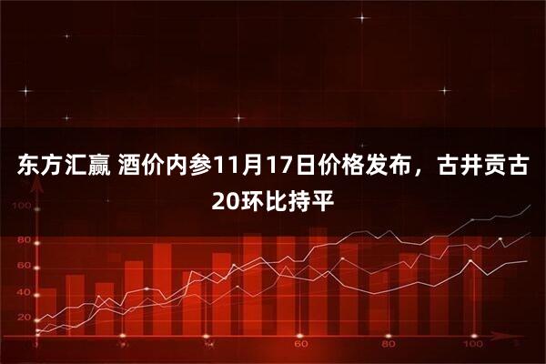 东方汇赢 酒价内参11月17日价格发布，古井贡古20环比持平