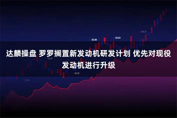 达麟操盘 罗罗搁置新发动机研发计划 优先对现役发动机进行升级