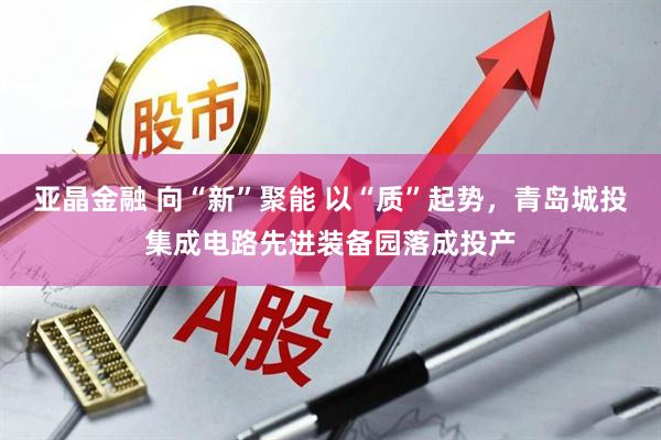 亚晶金融 向“新”聚能 以“质”起势，青岛城投集成电路先进装备园落成投产