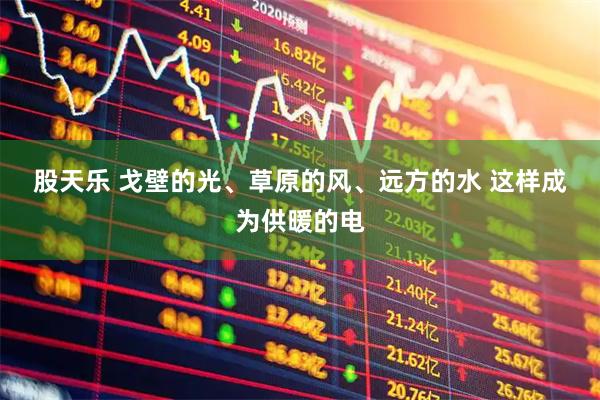 股天乐 戈壁的光、草原的风、远方的水 这样成为供暖的电
