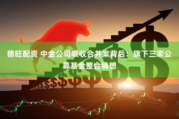 德旺配资 中金公司吸收合并案背后：旗下三家公募基金整合猜想