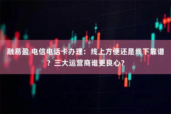 融易盈 电信电话卡办理：线上方便还是线下靠谱？三大运营商谁更良心？