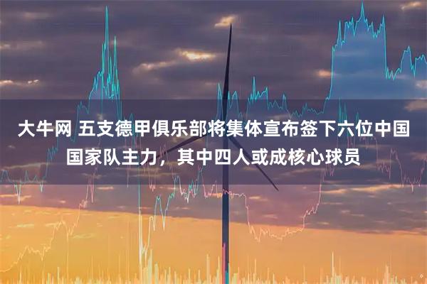 大牛网 五支德甲俱乐部将集体宣布签下六位中国国家队主力，其中四人或成核心球员