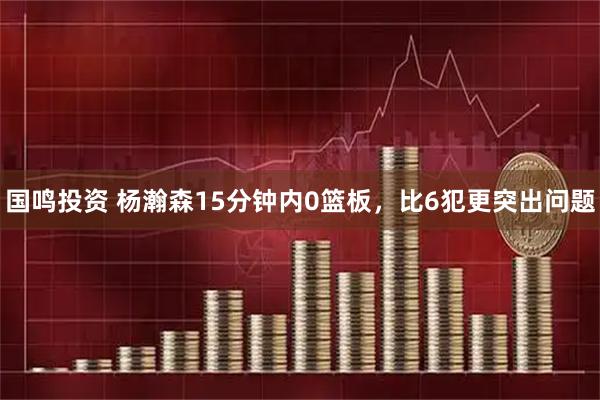 国鸣投资 杨瀚森15分钟内0篮板，比6犯更突出问题
