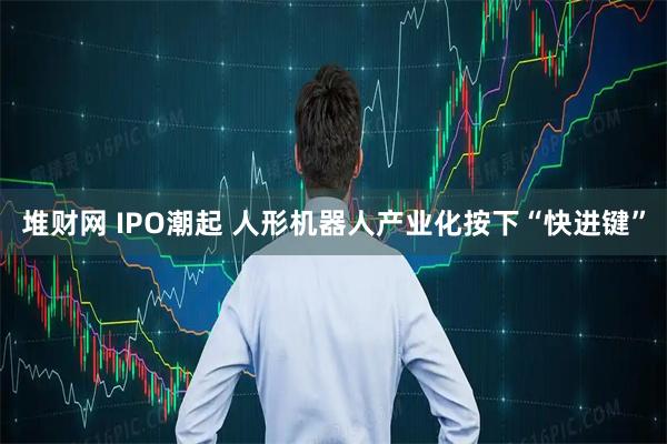 堆财网 IPO潮起 人形机器人产业化按下“快进键”