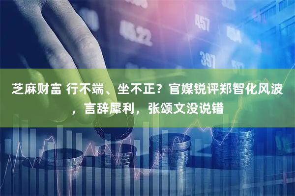 芝麻财富 行不端、坐不正？官媒锐评郑智化风波，言辞犀利，张颂文没说错