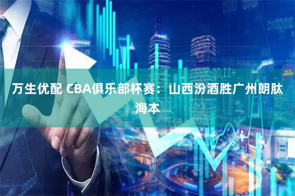 万生优配 CBA俱乐部杯赛：山西汾酒胜广州朗肽海本