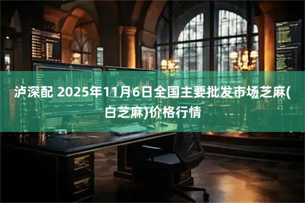 泸深配 2025年11月6日全国主要批发市场芝麻(白芝麻)价格行情