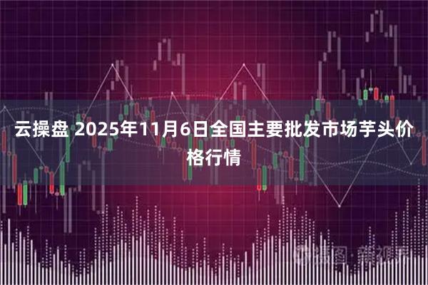 云操盘 2025年11月6日全国主要批发市场芋头价格行情