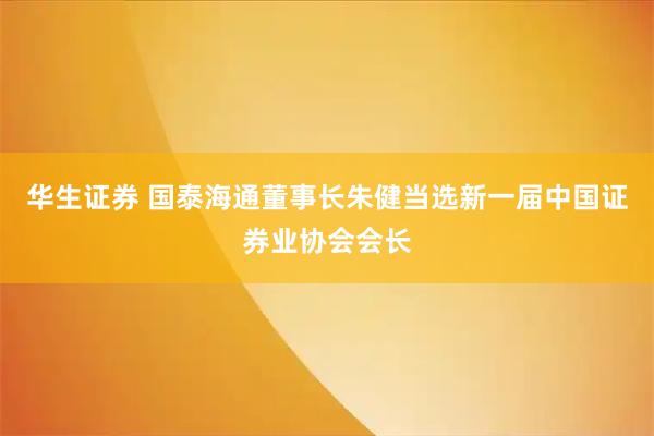 华生证券 国泰海通董事长朱健当选新一届中国证券业协会会长