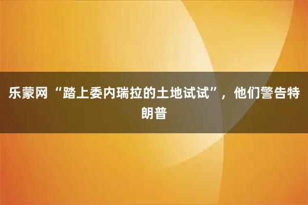 乐蒙网 “踏上委内瑞拉的土地试试”，他们警告特朗普