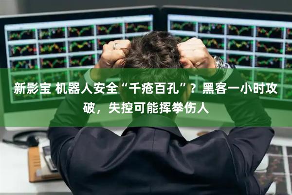 新影宝 机器人安全“千疮百孔”？黑客一小时攻破，失控可能挥拳伤人