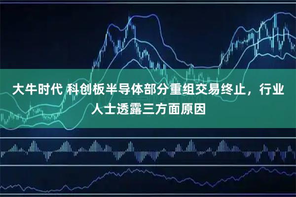 大牛时代 科创板半导体部分重组交易终止，行业人士透露三方面原因