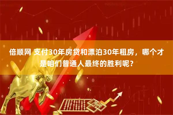 倍顺网 支付30年房贷和漂泊30年租房，哪个才是咱们普通人最终的胜利呢？