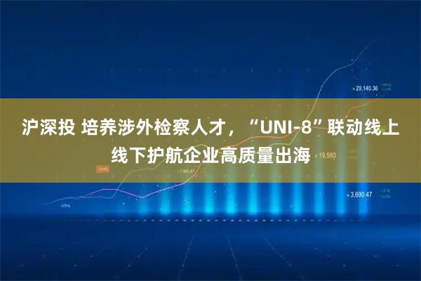 沪深投 培养涉外检察人才，“UNI-8”联动线上线下护航企业高质量出海