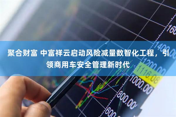聚合财富 中富祥云启动风险减量数智化工程，引领商用车安全管理新时代
