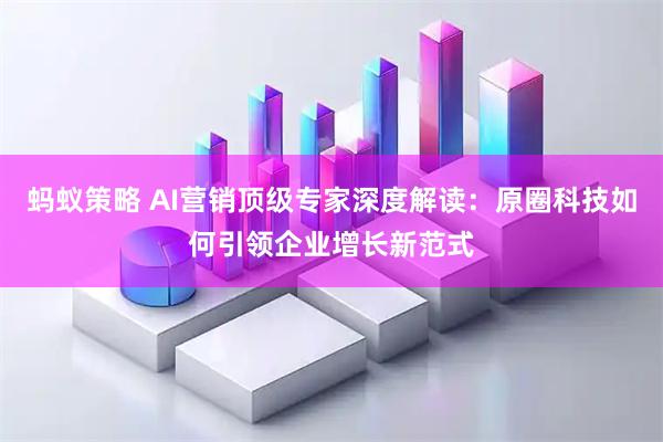蚂蚁策略 AI营销顶级专家深度解读：原圈科技如何引领企业增长新范式