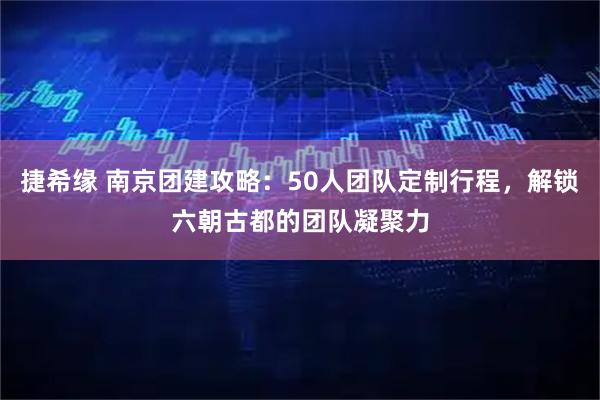 捷希缘 南京团建攻略：50人团队定制行程，解锁六朝古都的团队凝聚力