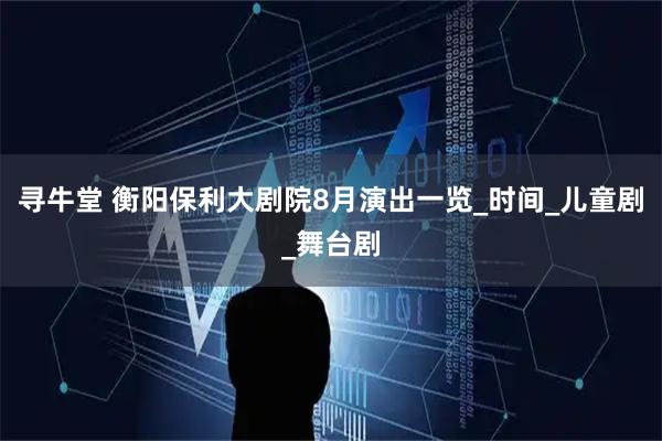 寻牛堂 衡阳保利大剧院8月演出一览_时间_儿童剧_舞台剧