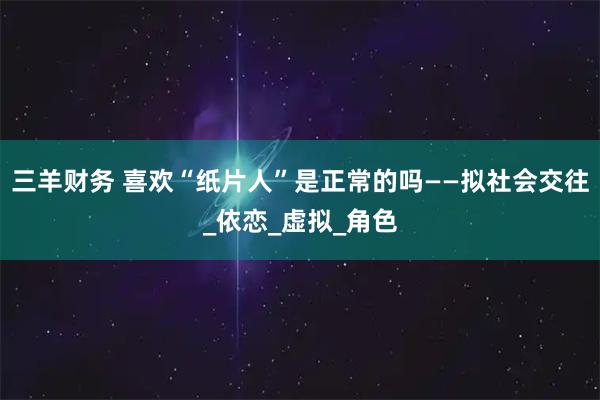 三羊财务 喜欢“纸片人”是正常的吗——拟社会交往_依恋_虚拟_角色