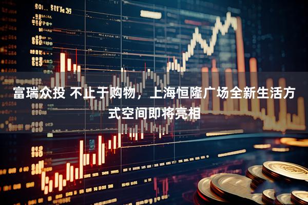 富瑞众投 不止于购物，上海恒隆广场全新生活方式空间即将亮相
