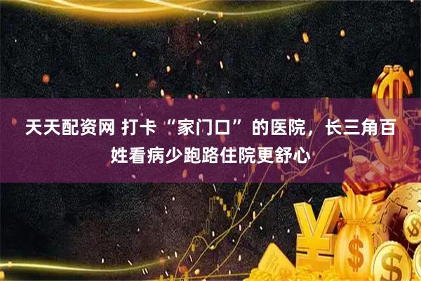 天天配资网 打卡 “家门口” 的医院，长三角百姓看病少跑路住院更舒心