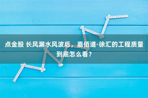 点金股 长风漏水风波后，嘉佰道·徐汇的工程质量到底怎么看？